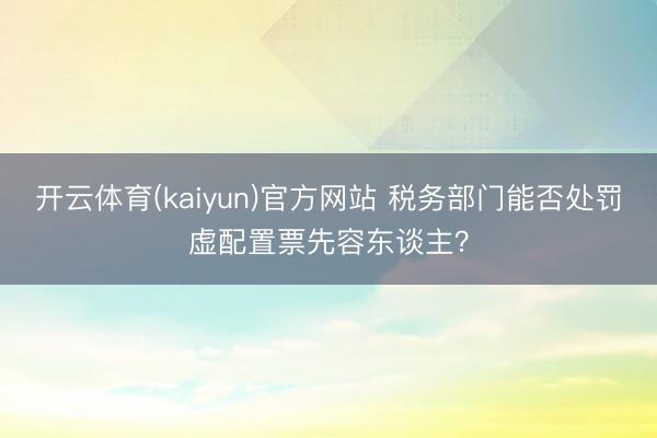 开云体育(kaiyun)官方网站 税务部门能否处罚虚配置票先容东谈主?