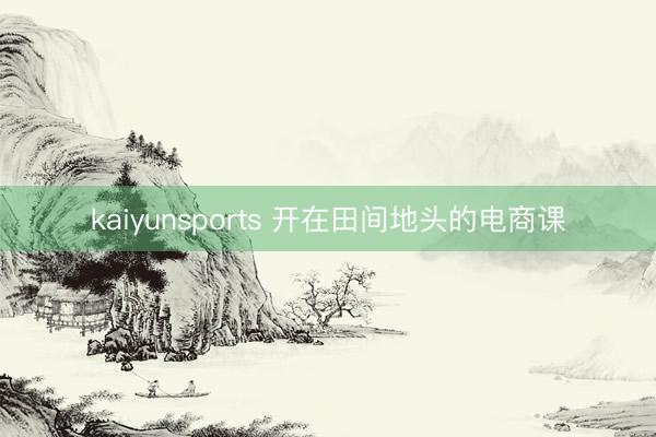 kaiyunsports 开在田间地头的电商课