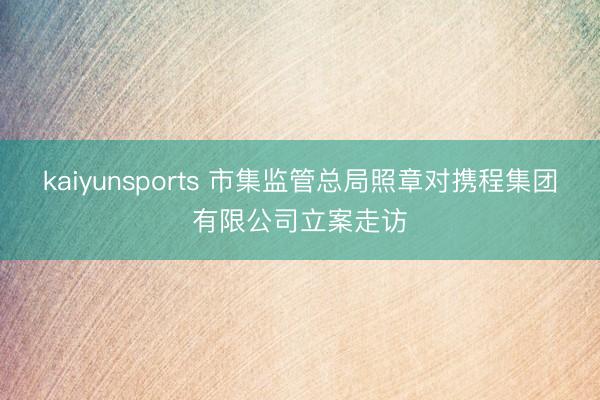 kaiyunsports 市集监管总局照章对携程集团有限公司立案走访