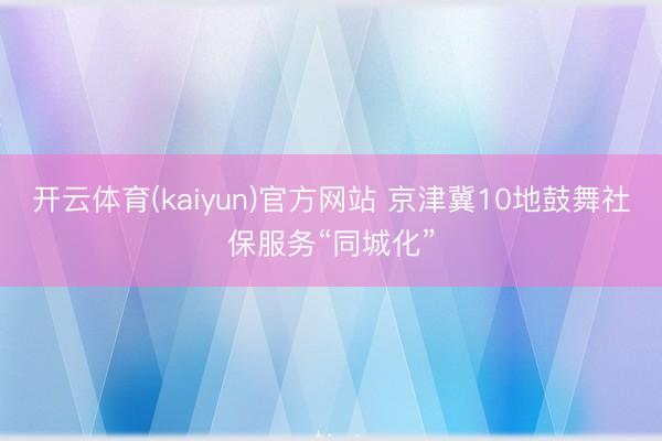 开云体育(kaiyun)官方网站 京津冀10地鼓舞社保服务“同城化”