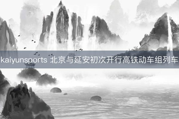 kaiyunsports 北京与延安初次开行高铁动车组列车