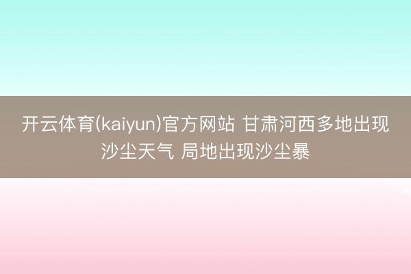 开云体育(kaiyun)官方网站 甘肃河西多地出现沙尘天气 局地出现沙尘暴