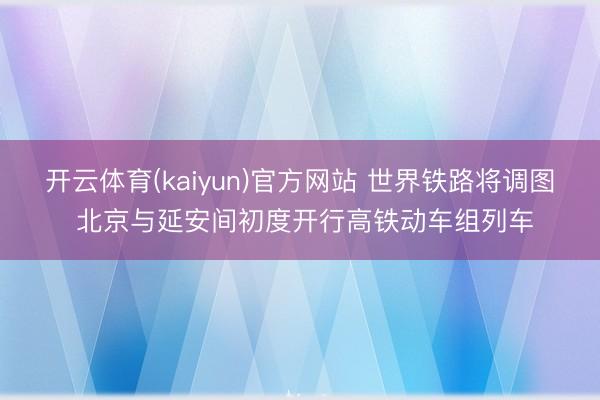 开云体育(kaiyun)官方网站 世界铁路将调图 北京与延安间初度开行高铁动车组列车
