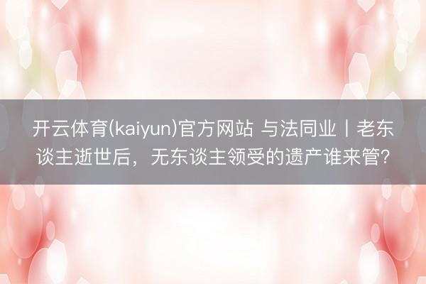 开云体育(kaiyun)官方网站 与法同业丨老东谈主逝世后，无东谈主领受的遗产谁来管？