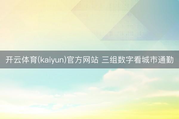 开云体育(kaiyun)官方网站 三组数字看城市通勤