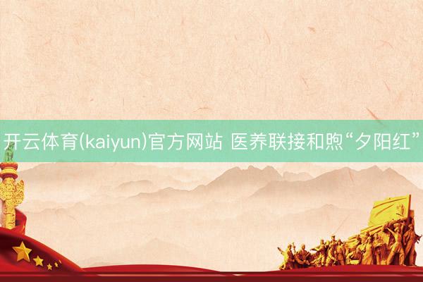 开云体育(kaiyun)官方网站 医养联接和煦“夕阳红”