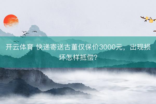 开云体育 快递寄送古董仅保价3000元，出现损坏怎样抵偿？