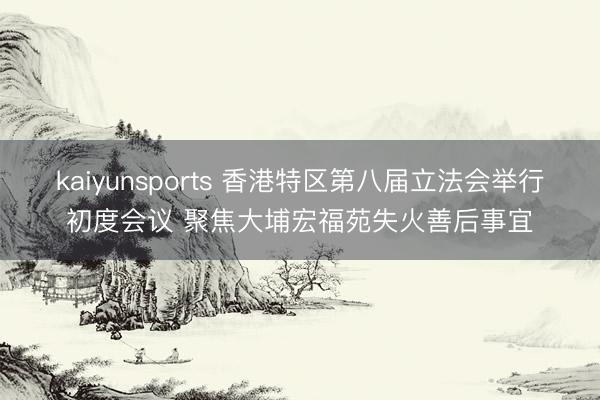 kaiyunsports 香港特区第八届立法会举行初度会议 聚焦大埔宏福苑失火善后事宜