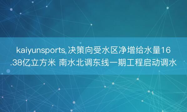 kaiyunsports 决策向受水区净增给水量16.38亿立方米 南水北调东线一期工程启动调水