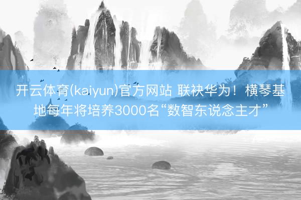 开云体育(kaiyun)官方网站 联袂华为！横琴基地每年将培养3000名“数智东说念主才”