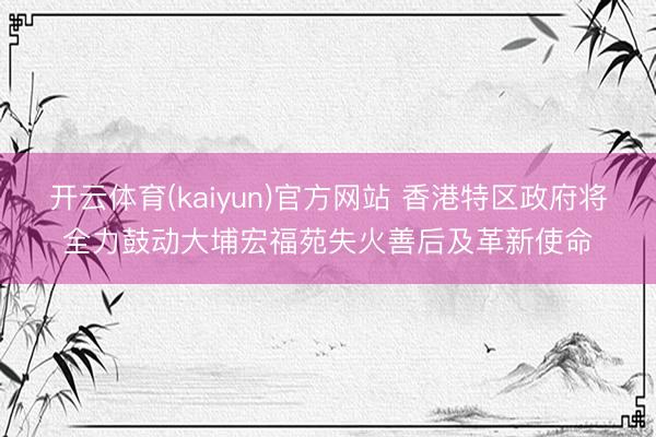 开云体育(kaiyun)官方网站 香港特区政府将全力鼓动大埔宏福苑失火善后及革新使命
