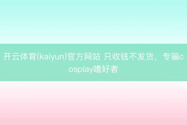 开云体育(kaiyun)官方网站 只收钱不发货，专骗cosplay嗜好者
