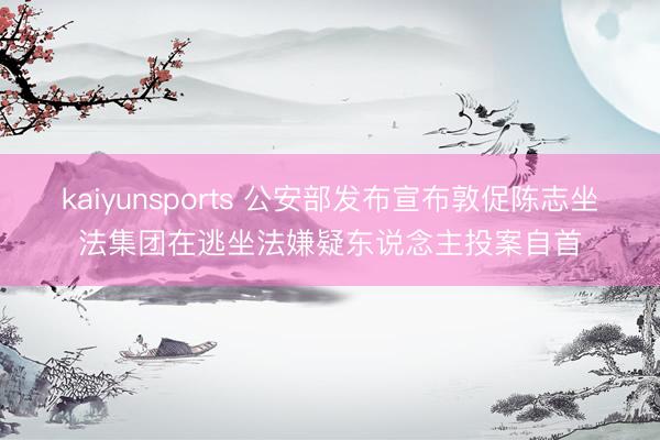 kaiyunsports 公安部发布宣布敦促陈志坐法集团在逃坐法嫌疑东说念主投案自首