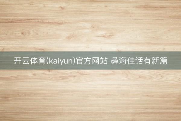 开云体育(kaiyun)官方网站 彝海佳话有新篇
