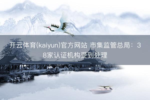 开云体育(kaiyun)官方网站 市集监管总局：38家认证机构受到处理