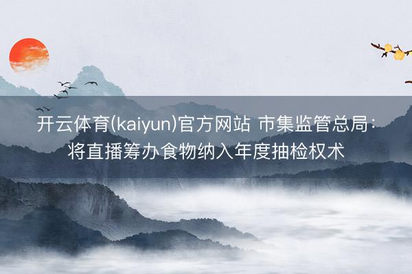 开云体育(kaiyun)官方网站 市集监管总局：将直播筹办食物纳入年度抽检权术