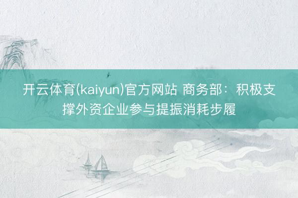 开云体育(kaiyun)官方网站 商务部：积极支撑外资企业参与提振消耗步履
