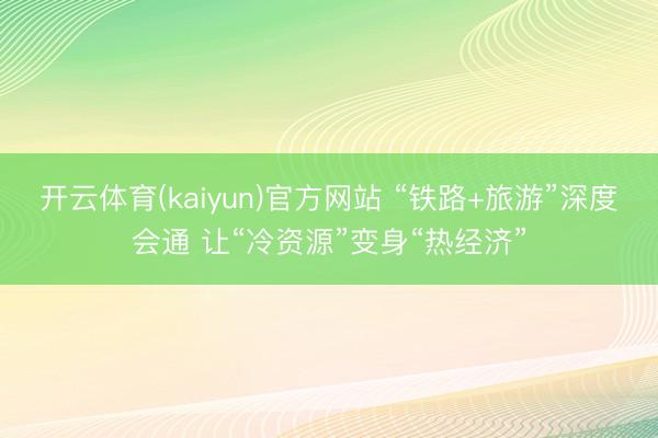开云体育(kaiyun)官方网站 “铁路+旅游”深度会通 让“冷资源”变身“热经济”
