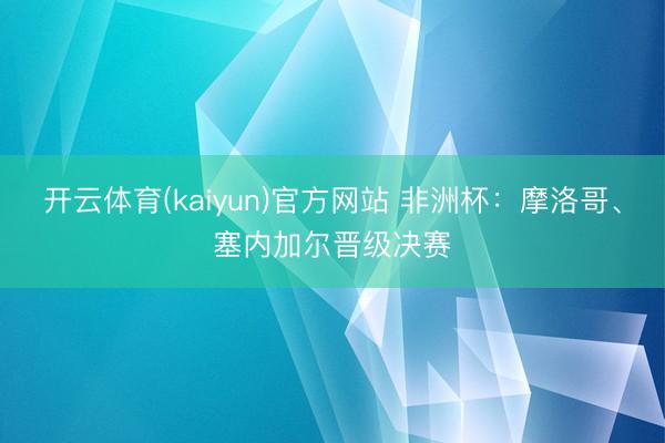 开云体育(kaiyun)官方网站 非洲杯：摩洛哥、塞内加尔晋级决赛