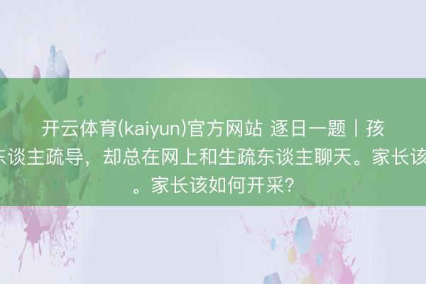 开云体育(kaiyun)官方网站 逐日一题丨孩子不与家东谈主疏导,却总在网上和生疏东谈主聊天。家长该如何开采?