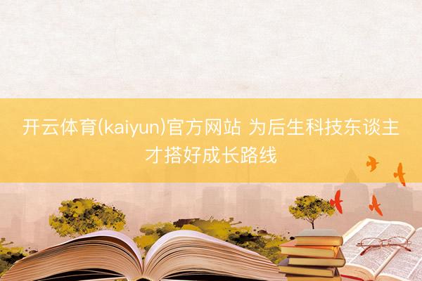 开云体育(kaiyun)官方网站 为后生科技东谈主才搭好成长路线