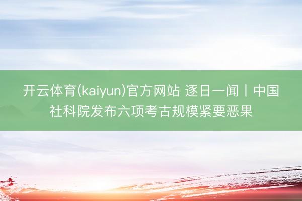 开云体育(kaiyun)官方网站 逐日一闻丨中国社科院发布六项考古规模紧要恶果