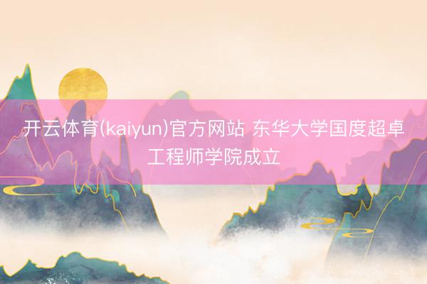 开云体育(kaiyun)官方网站 东华大学国度超卓工程师学院成立