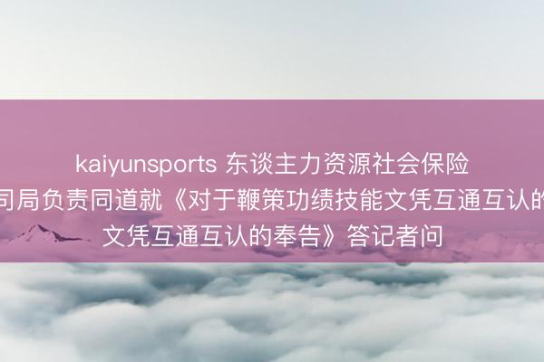 kaiyunsports 东谈主力资源社会保险部等四部门磋议司局负责同道就《对于鞭策功绩技能文凭互通互认的奉告》答记者问