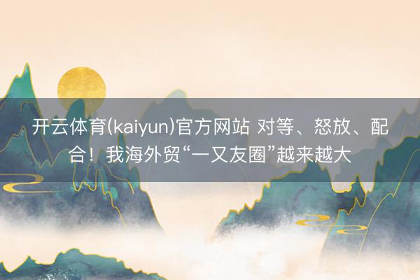 开云体育(kaiyun)官方网站 对等、怒放、配合！我海外贸“一又友圈”越来越大