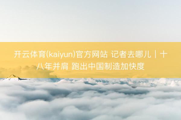 开云体育(kaiyun)官方网站 记者去哪儿｜十八年并肩 跑出中国制造加快度