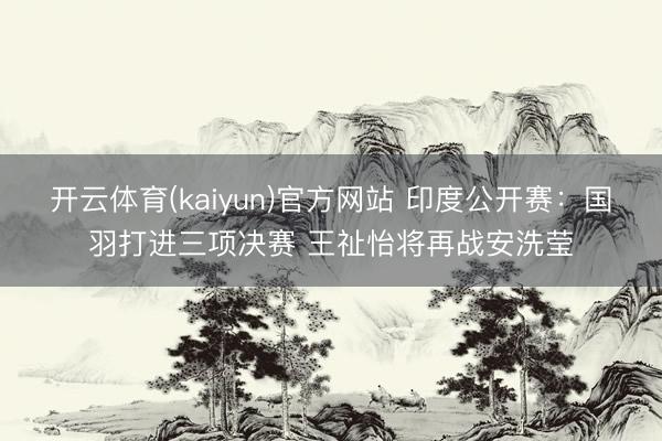 开云体育(kaiyun)官方网站 印度公开赛：国羽打进三项决赛 王祉怡将再战安洗莹