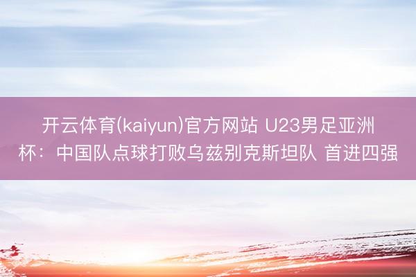 开云体育(kaiyun)官方网站 U23男足亚洲杯：中国队点球打败乌兹别克斯坦队 首进四强