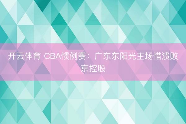 开云体育 CBA惯例赛：广东东阳光主场惜溃败京控股