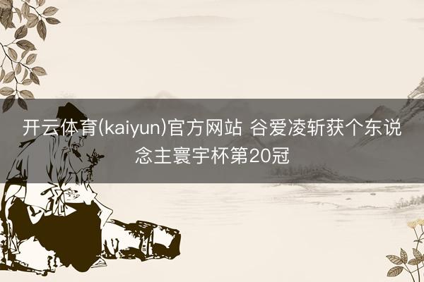 开云体育(kaiyun)官方网站 谷爱凌斩获个东说念主寰宇杯第20冠