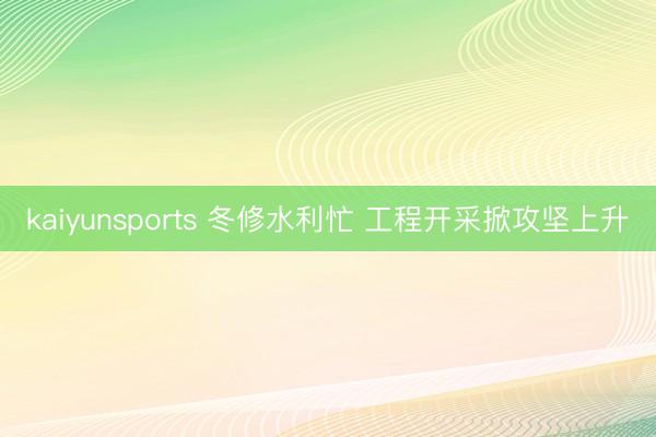 kaiyunsports 冬修水利忙 工程开采掀攻坚上升