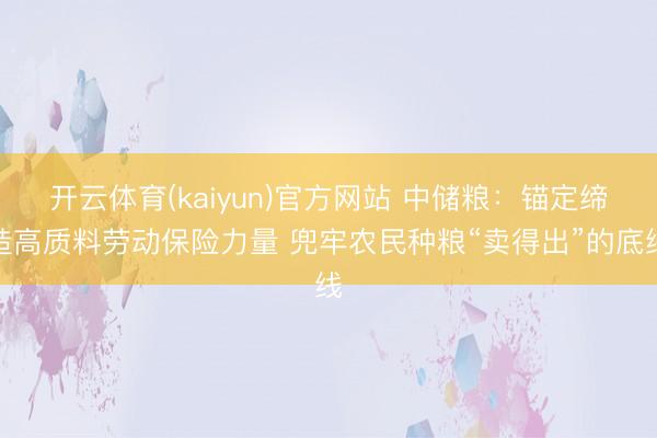 开云体育(kaiyun)官方网站 中储粮：锚定缔造高质料劳动保险力量 兜牢农民种粮“卖得出”的底线