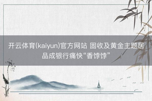 开云体育(kaiyun)官方网站 固收及黄金主题居品成银行痛快“香饽饽”