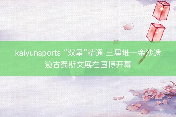 kaiyunsports “双星”精通 三星堆—金沙遗迹古蜀斯文展在国博开幕