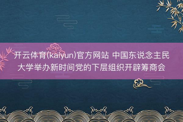 开云体育(kaiyun)官方网站 中国东说念主民大学举办新时间党的下层组织开辟筹商会