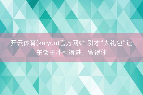 开云体育(kaiyun)官方网站 引才“大礼包”让东谈主才引得进、留得住