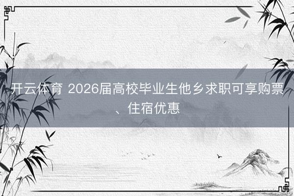 开云体育 2026届高校毕业生他乡求职可享购票、住宿优惠