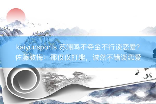 kaiyunsports 苏翊鸣不夺金不行谈恋爱?佐藤教悔:那仅仅打趣,诚然不错谈恋爱