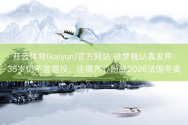 开云体育(kaiyun)官方网站 徐梦桃认真发声：35岁仍不言退役，佳偶齐心盼战2026法国冬奥