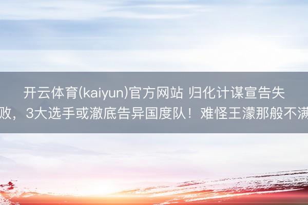开云体育(kaiyun)官方网站 归化计谋宣告失败，3大选手或澈底告异国度队！难怪王濛那般不满