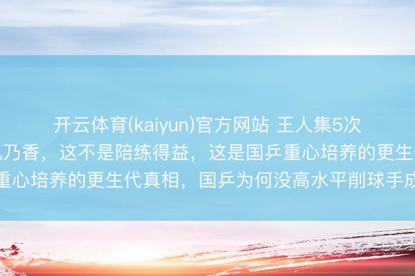 开云体育(kaiyun)官方网站 王人集5次输给日本削球妙手桥本帆乃香，这不是陪练得益，这是国乒重心培养的更生代真相，国乒为何没高水平削球手成最大隐患