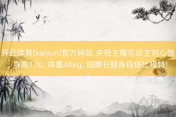 开云体育(kaiyun)官方网站 央视主握东谈主刘心悦， 身高170，<a href=