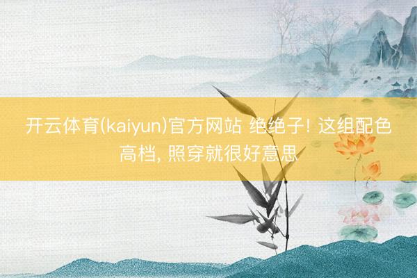 开云体育(kaiyun)官方网站 绝绝子! 这组配色高档, 照穿就很好意思