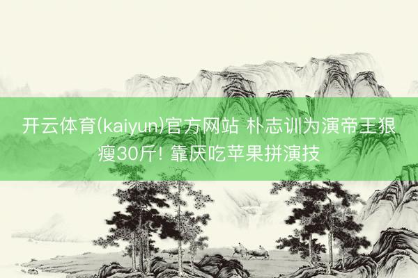开云体育(kaiyun)官方网站 朴志训为演帝王狠瘦30斤! 靠厌吃苹果拼演技