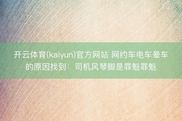 开云体育(kaiyun)官方网站 网约车电车晕车的原因找到：司机风琴脚是罪魁罪魁