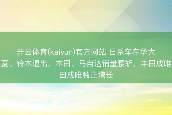 开云体育(kaiyun)官方网站 日系车在华大退败:三菱、铃木退出,本田、马自达销量腰斩,丰田成唯独正增长